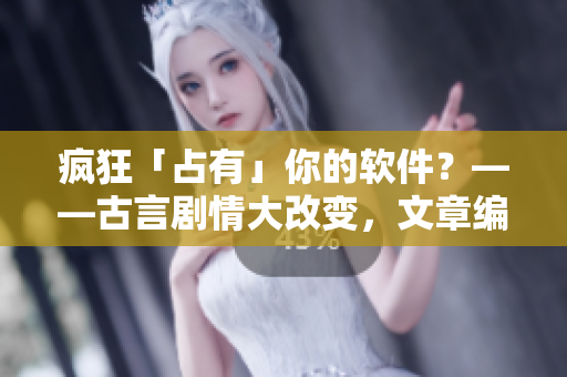 疯狂「占有」你的软件？——古言剧情大改变，文章编辑带你见证万千激情！