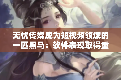 无忧传媒成为短视频领域的一匹黑马：软件表现取得重大突破