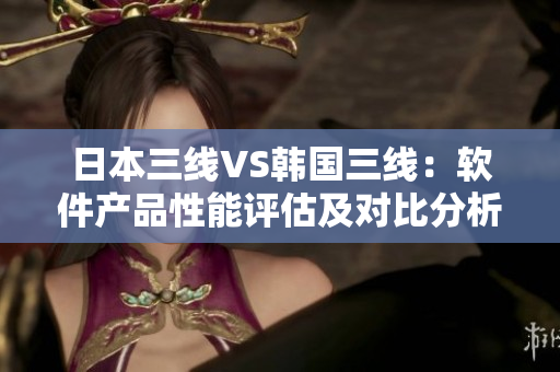 日本三线VS韩国三线：软件产品性能评估及对比分析。