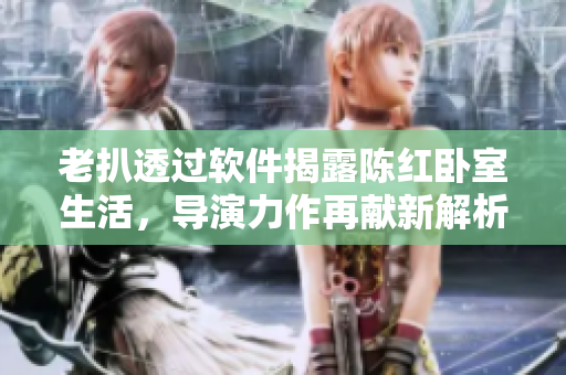 老扒透过软件揭露陈红卧室生活，导演力作再献新解析