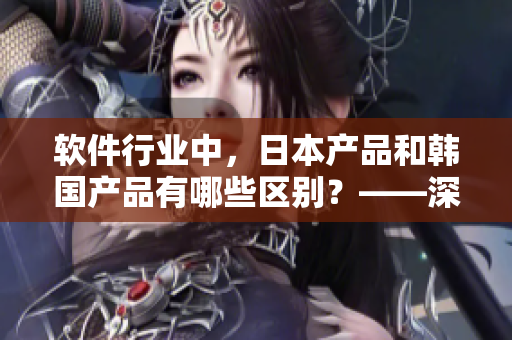 软件行业中，日本产品和韩国产品有哪些区别？——深度解析于市场表现