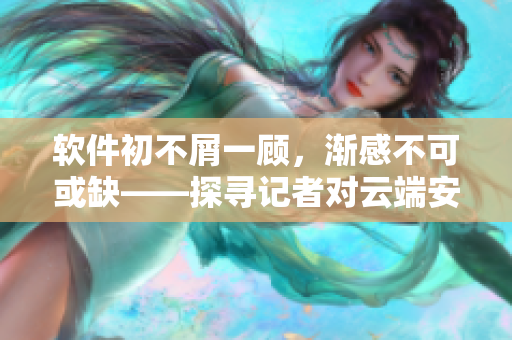 软件初不屑一顾，渐感不可或缺——探寻记者对云端安全软件的使用故事