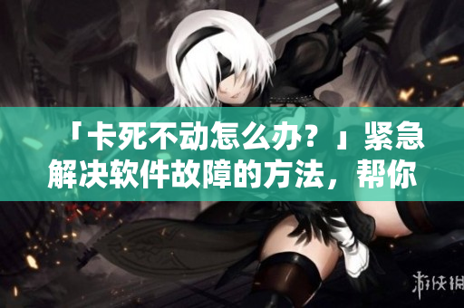 「卡死不动怎么办？」紧急解决软件故障的方法，帮你避免重要文件丢失