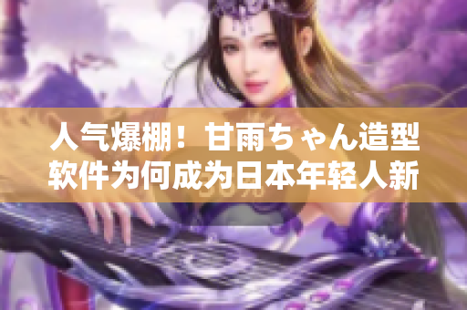 人气爆棚！甘雨ちゃん造型软件为何成为日本年轻人新宠？