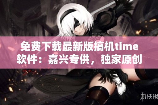 免费下载最新版搞机time软件：嘉兴专供，独家原创！