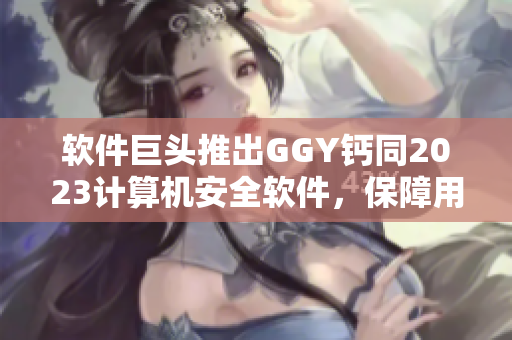 软件巨头推出GGY钙同2023计算机安全软件，保障用户安全研发
