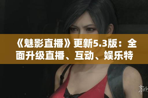 《魅影直播》更新5.3版：全面升级直播、互动、娱乐特色