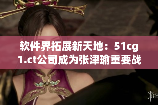 软件界拓展新天地：51cg1.ct公司成为张津瑜重要战略合作伙伴