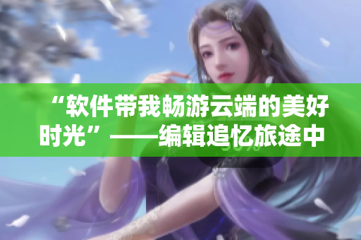 “软件带我畅游云端的美好时光”——编辑追忆旅途中软件带来的便利与乐趣