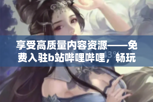 享受高质量内容资源——免费入驻b站哔哩哔哩，畅玩更多有趣软件！