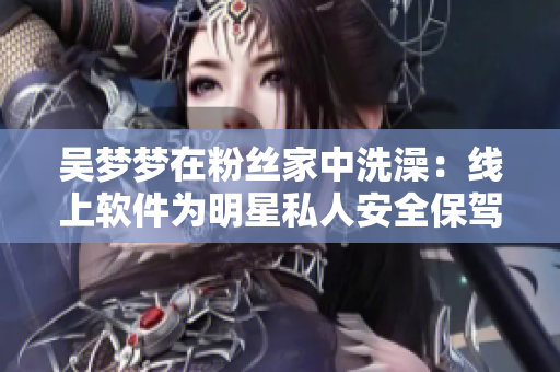 吴梦梦在粉丝家中洗澡：线上软件为明星私人安全保驾护航