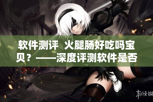 软件测评  火腿肠好吃吗宝贝？——深度评测软件是否值得信赖