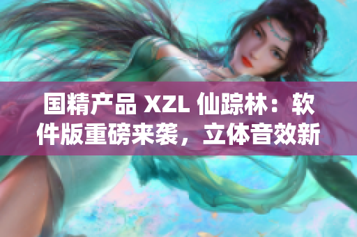 国精产品 XZL 仙踪林：软件版重磅来袭，立体音效新体验！