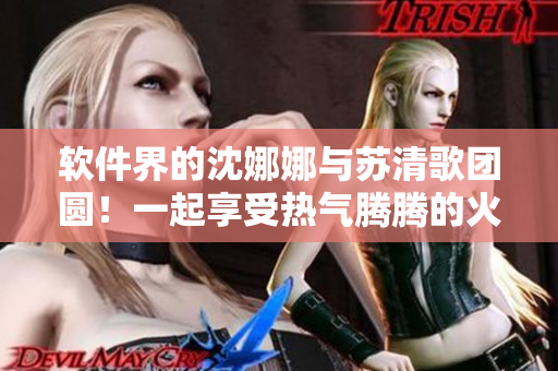 软件界的沈娜娜与苏清歌团圆！一起享受热气腾腾的火锅盛宴！