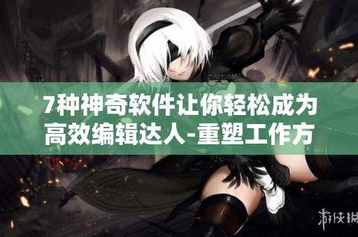 7种神奇软件让你轻松成为高效编辑达人-重塑工作方式