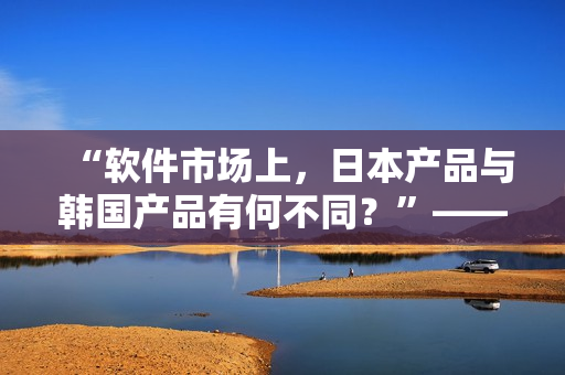 “软件市场上，日本产品与韩国产品有何不同？”——深度解析知乎原问题
