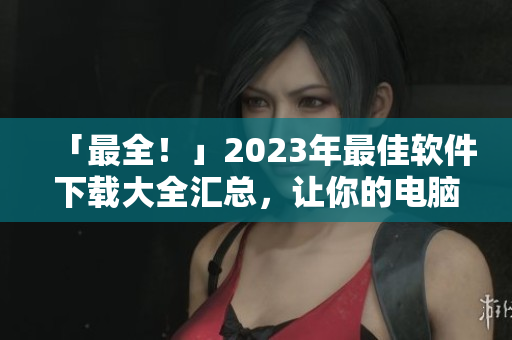 「最全！」2023年最佳软件下载大全汇总，让你的电脑APP更前沿！