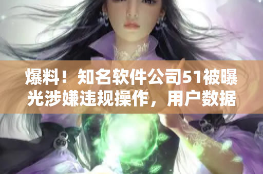 爆料！知名软件公司51被曝光涉嫌违规操作，用户数据或遭泄露
