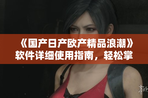 《国产日产欧产精品浪潮》软件详细使用指南，轻松掌握操作技巧