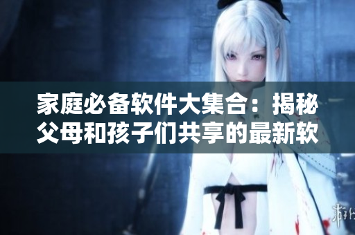 家庭必备软件大集合：揭秘父母和孩子们共享的最新软件推荐