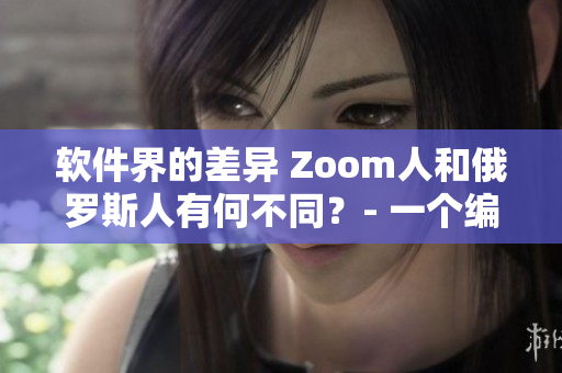 软件界的差异 Zoom人和俄罗斯人有何不同？- 一个编辑的观察