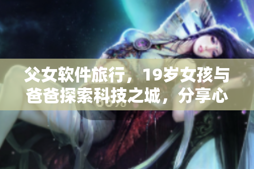 父女软件旅行，19岁女孩与爸爸探索科技之城，分享心情和经验