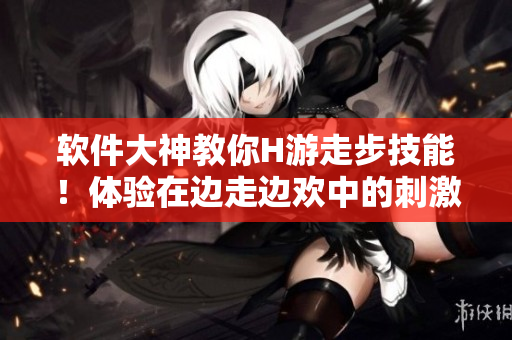 软件大神教你H游走步技能！体验在边走边欢中的刺激！