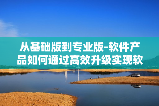 从基础版到专业版-软件产品如何通过高效升级实现软件功能的增强