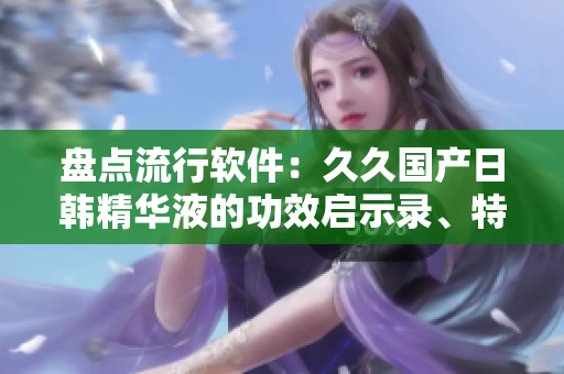 盘点流行软件：久久国产日韩精华液的功效启示录、特点及消费者反馈