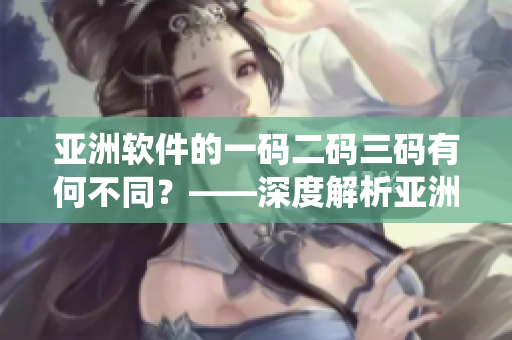 亚洲软件的一码二码三码有何不同？——深度解析亚洲软件编码系统