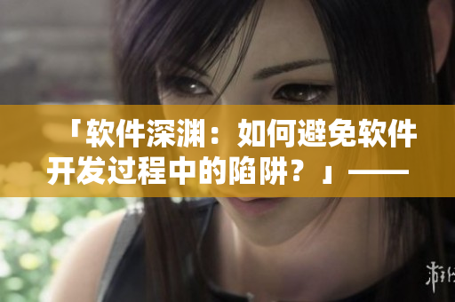 「软件深渊：如何避免软件开发过程中的陷阱？」——一个编辑的心声