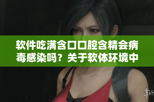 软件吃满含口口腔含精会病毒感染吗？关于软体环境中的传染病风险的探讨