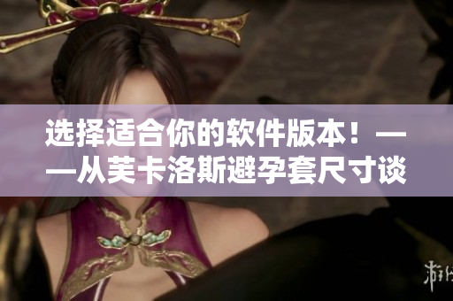 选择适合你的软件版本！——从芙卡洛斯避孕套尺寸谈起