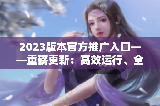 2023版本官方推广入口——重磅更新：高效运行、全新功能！