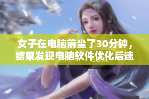 女子在电脑前坐了30分钟，结果发现电脑软件优化后速度提升了！