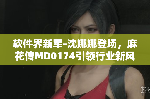 软件界新军-沈娜娜登场，麻花传MD0174引领行业新风向