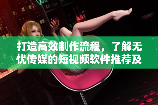 打造高效制作流程，了解无忧传媒的短视频软件推荐及技巧