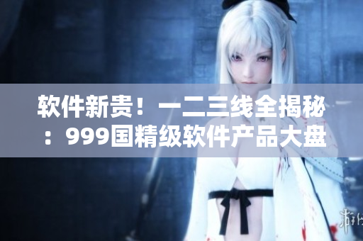 软件新贵！一二三线全揭秘：999国精级软件产品大盘点