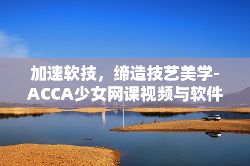 加速软技，缔造技艺美学-ACCA少女网课视频与软件开发的结合