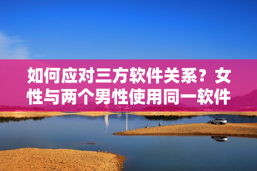如何应对三方软件关系？女性与两个男性使用同一软件怎么办？