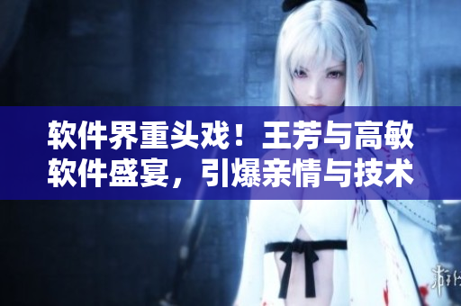 软件界重头戏！王芳与高敏软件盛宴，引爆亲情与技术的完美融合