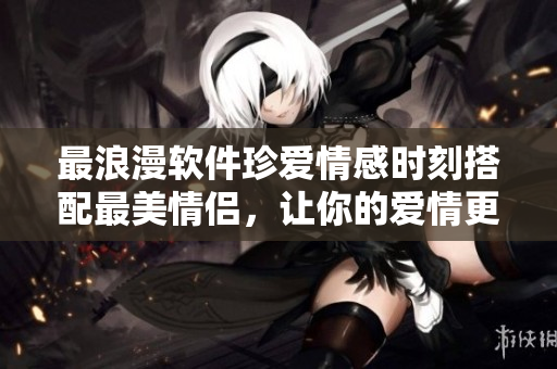 最浪漫软件珍爱情感时刻搭配最美情侣，让你的爱情更甜蜜