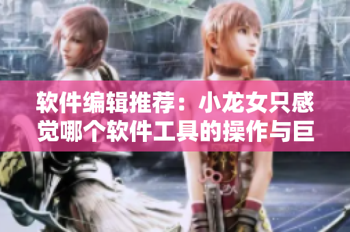 软件编辑推荐：小龙女只感觉哪个软件工具的操作与巨大的火龙枪一样顺畅！