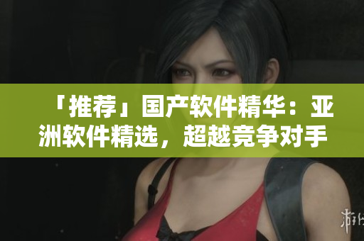 「推荐」国产软件精华：亚洲软件精选，超越竞争对手！