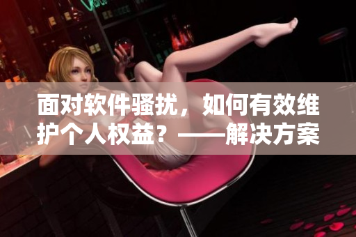 面对软件骚扰，如何有效维护个人权益？——解决方案指南