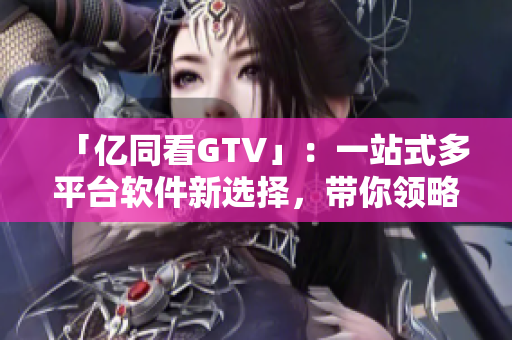 「亿同看GTV」：一站式多平台软件新选择，带你领略高清影音新境界！