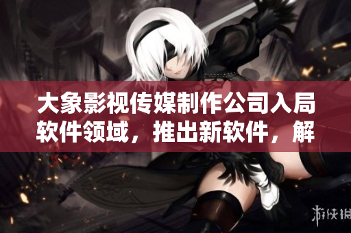 大象影视传媒制作公司入局软件领域，推出新软件，解决用户痛点