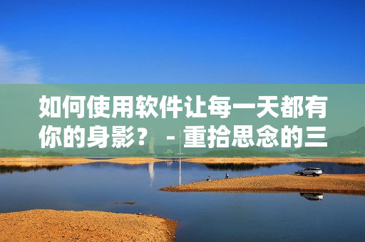 如何使用软件让每一天都有你的身影？ - 重拾思念的三种方法