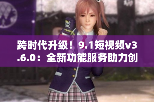 跨时代升级！9.1短视频v3.6.0：全新功能服务助力创意视频制作