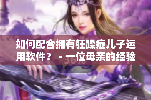 如何配合拥有狂躁症儿子运用软件？ - 一位母亲的经验分享